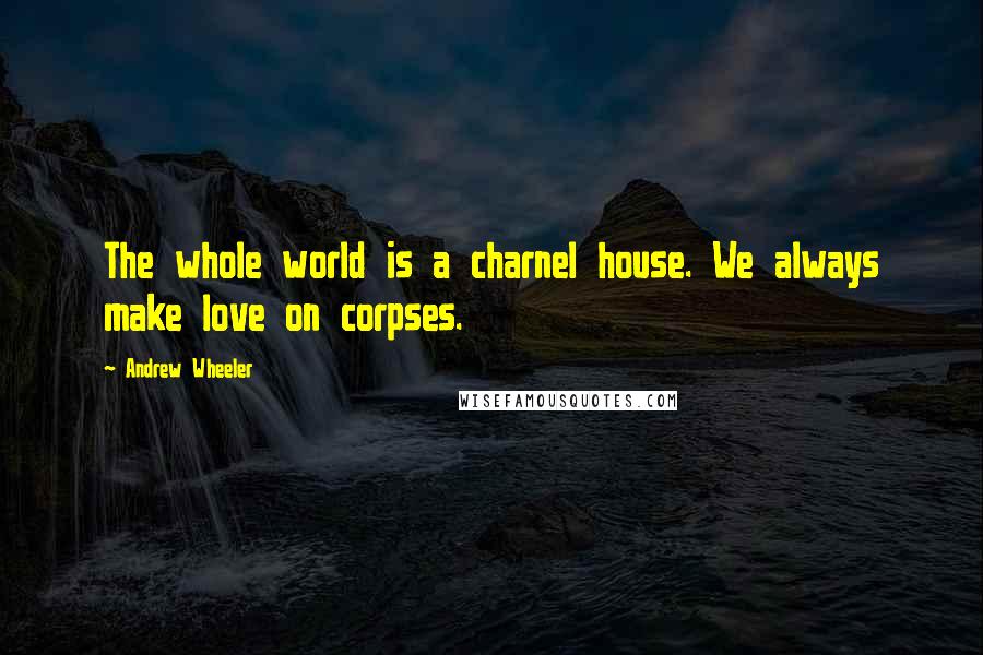 Andrew Wheeler Quotes: The whole world is a charnel house. We always make love on corpses.