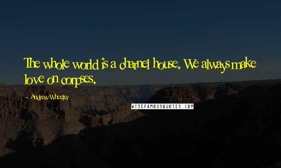 Andrew Wheeler Quotes: The whole world is a charnel house. We always make love on corpses.