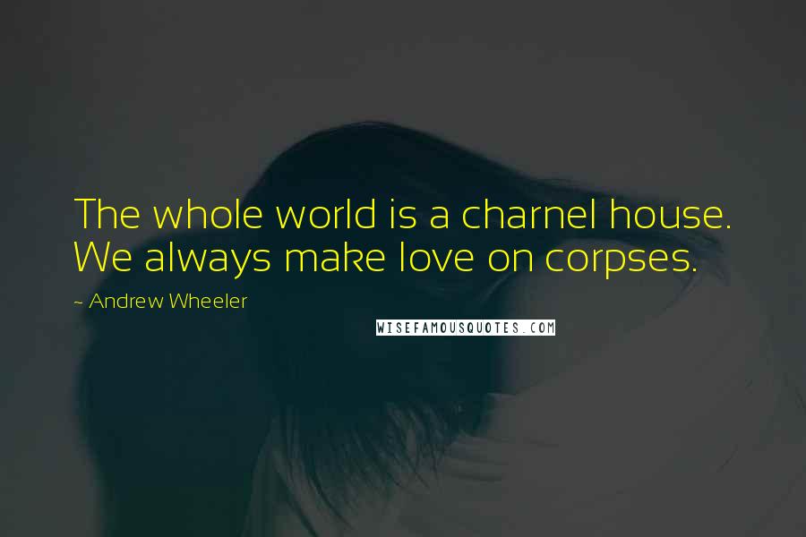 Andrew Wheeler Quotes: The whole world is a charnel house. We always make love on corpses.