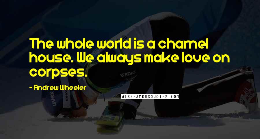 Andrew Wheeler Quotes: The whole world is a charnel house. We always make love on corpses.