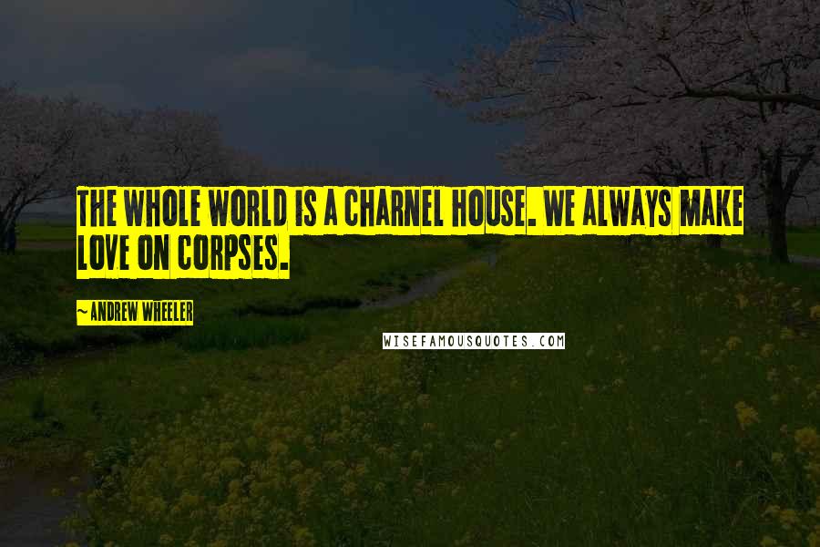 Andrew Wheeler Quotes: The whole world is a charnel house. We always make love on corpses.