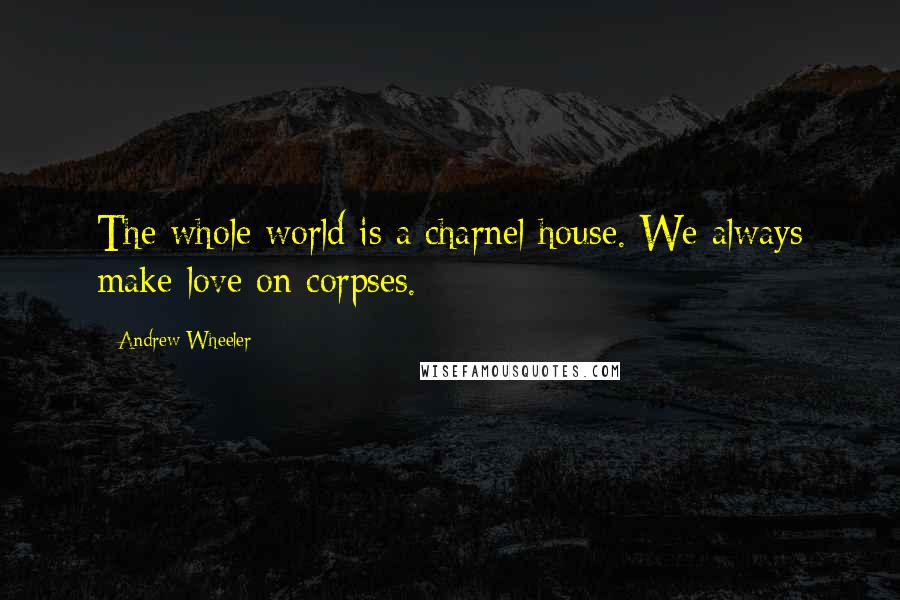 Andrew Wheeler Quotes: The whole world is a charnel house. We always make love on corpses.