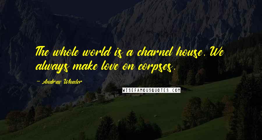 Andrew Wheeler Quotes: The whole world is a charnel house. We always make love on corpses.