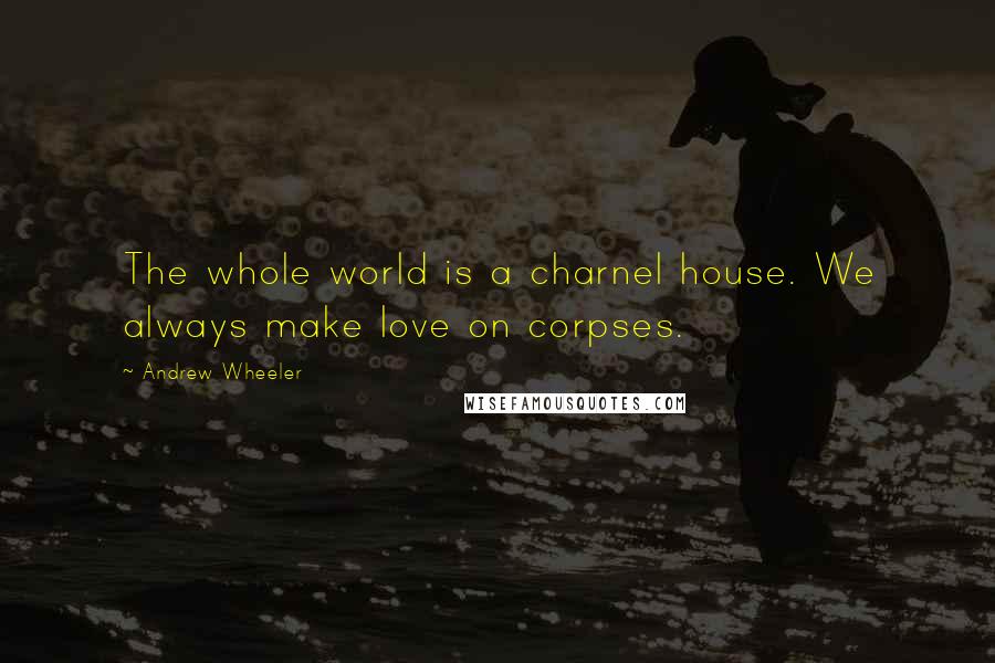 Andrew Wheeler Quotes: The whole world is a charnel house. We always make love on corpses.