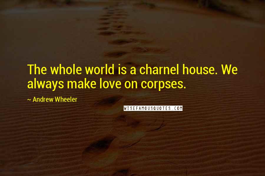 Andrew Wheeler Quotes: The whole world is a charnel house. We always make love on corpses.