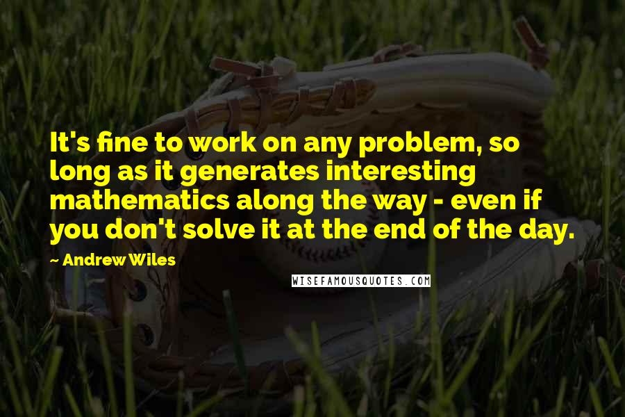 Andrew Wiles Quotes: It's fine to work on any problem, so long as it generates interesting mathematics along the way - even if you don't solve it at the end of the day.