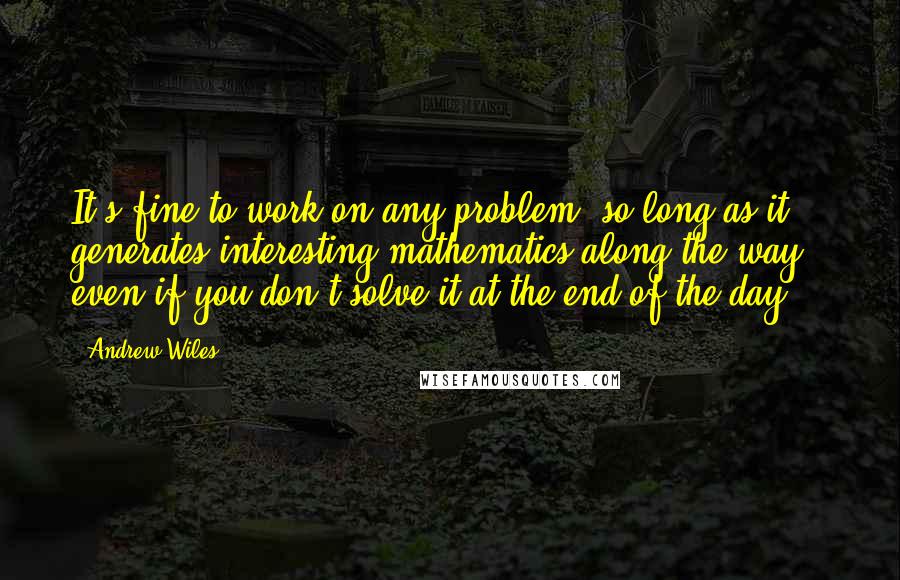 Andrew Wiles Quotes: It's fine to work on any problem, so long as it generates interesting mathematics along the way - even if you don't solve it at the end of the day.