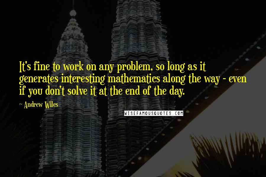 Andrew Wiles Quotes: It's fine to work on any problem, so long as it generates interesting mathematics along the way - even if you don't solve it at the end of the day.