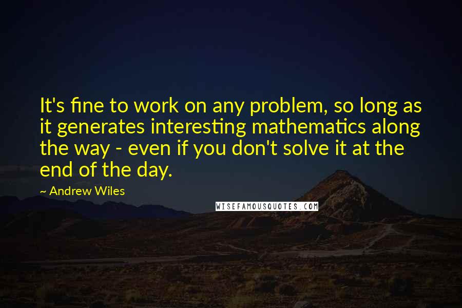 Andrew Wiles Quotes: It's fine to work on any problem, so long as it generates interesting mathematics along the way - even if you don't solve it at the end of the day.