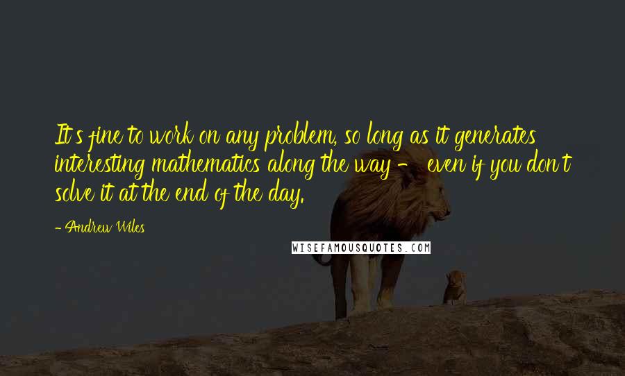 Andrew Wiles Quotes: It's fine to work on any problem, so long as it generates interesting mathematics along the way - even if you don't solve it at the end of the day.