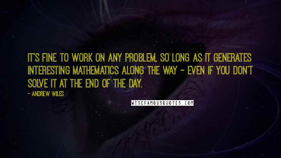 Andrew Wiles Quotes: It's fine to work on any problem, so long as it generates interesting mathematics along the way - even if you don't solve it at the end of the day.