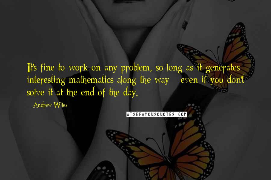 Andrew Wiles Quotes: It's fine to work on any problem, so long as it generates interesting mathematics along the way - even if you don't solve it at the end of the day.