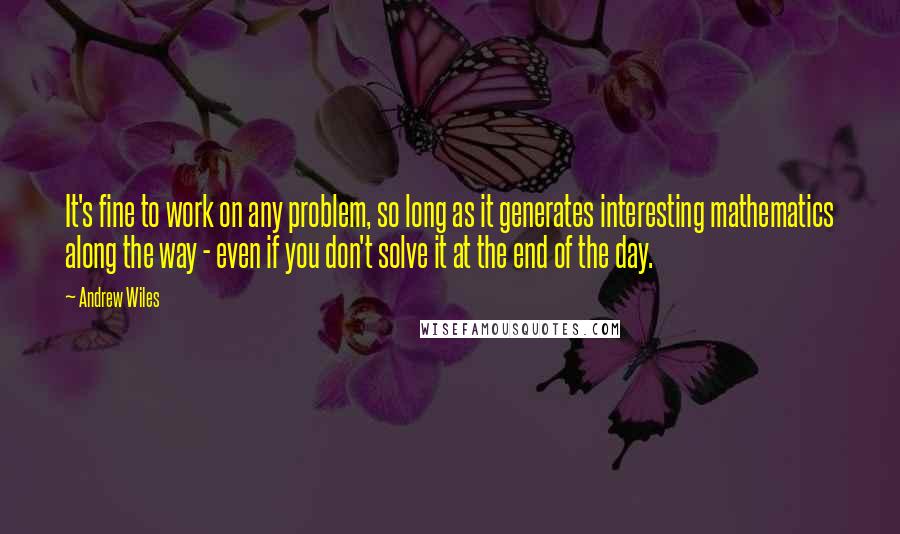 Andrew Wiles Quotes: It's fine to work on any problem, so long as it generates interesting mathematics along the way - even if you don't solve it at the end of the day.