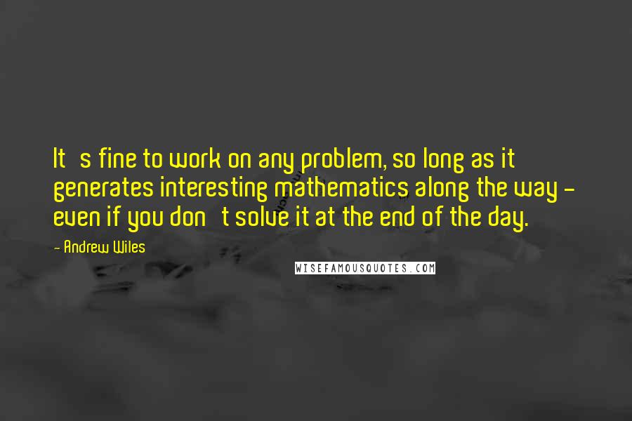 Andrew Wiles Quotes: It's fine to work on any problem, so long as it generates interesting mathematics along the way - even if you don't solve it at the end of the day.