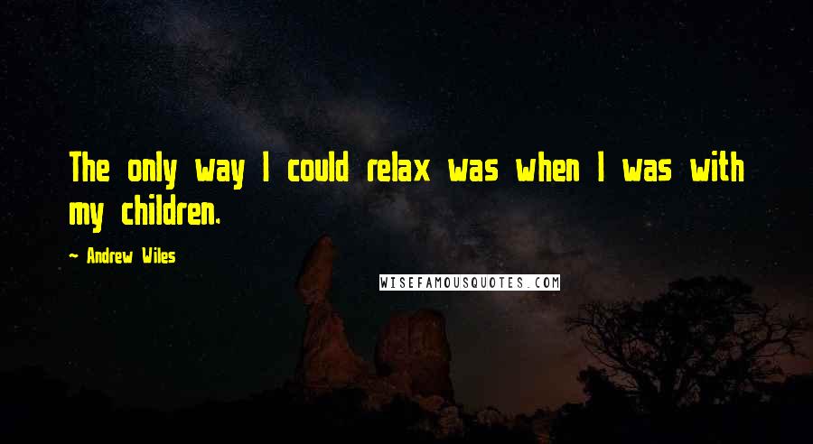 Andrew Wiles Quotes: The only way I could relax was when I was with my children.