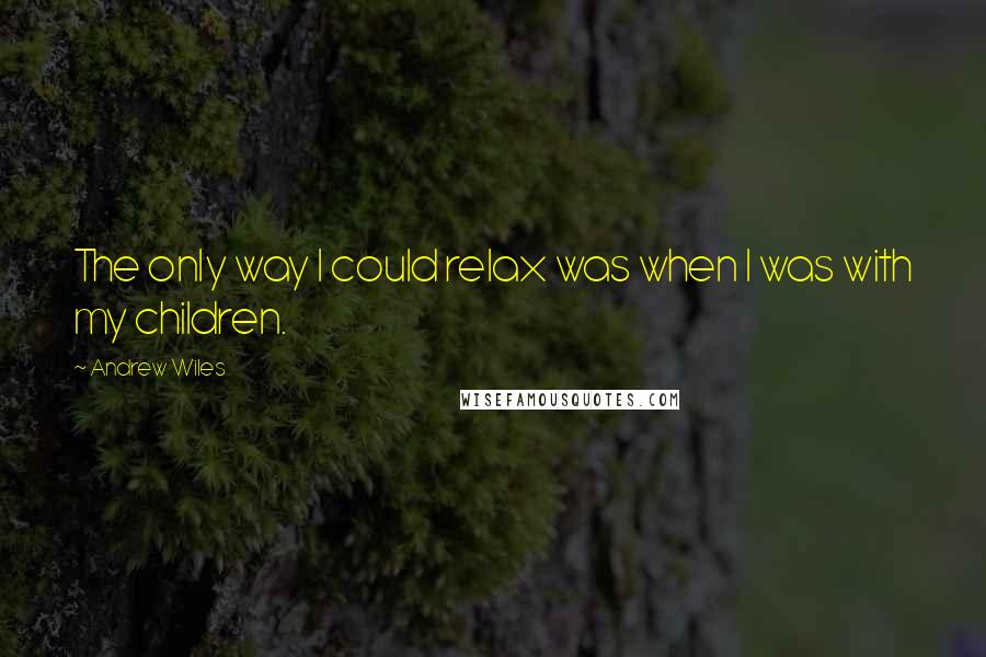 Andrew Wiles Quotes: The only way I could relax was when I was with my children.