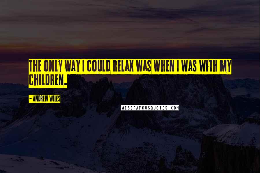 Andrew Wiles Quotes: The only way I could relax was when I was with my children.