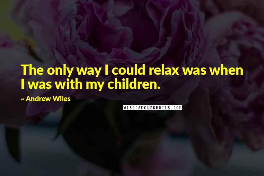 Andrew Wiles Quotes: The only way I could relax was when I was with my children.