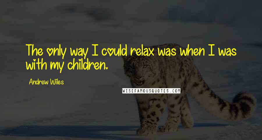 Andrew Wiles Quotes: The only way I could relax was when I was with my children.