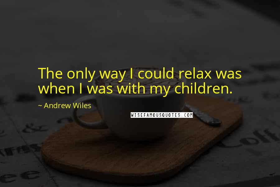 Andrew Wiles Quotes: The only way I could relax was when I was with my children.