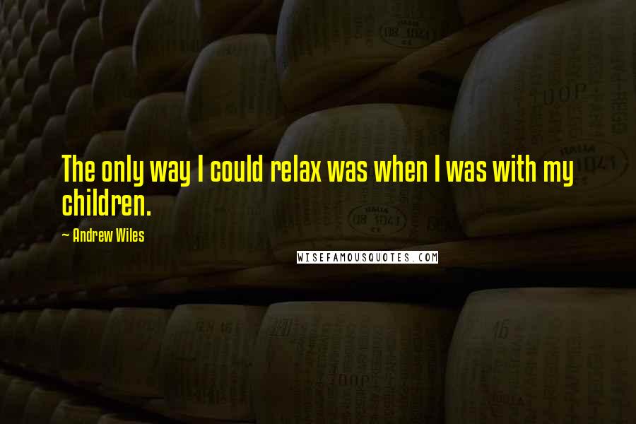 Andrew Wiles Quotes: The only way I could relax was when I was with my children.