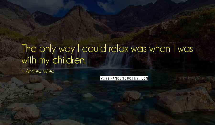 Andrew Wiles Quotes: The only way I could relax was when I was with my children.