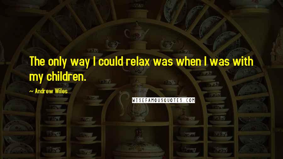 Andrew Wiles Quotes: The only way I could relax was when I was with my children.