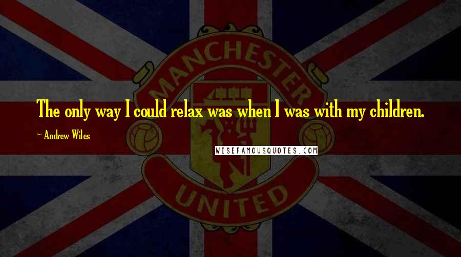 Andrew Wiles Quotes: The only way I could relax was when I was with my children.