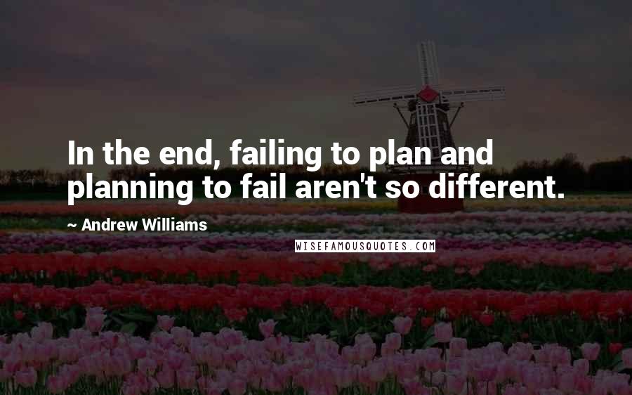 Andrew Williams Quotes: In the end, failing to plan and planning to fail aren't so different.