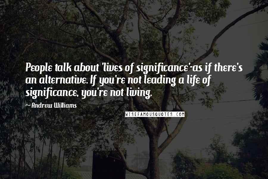 Andrew Williams Quotes: People talk about 'lives of significance'-as if there's an alternative. If you're not leading a life of significance, you're not living.