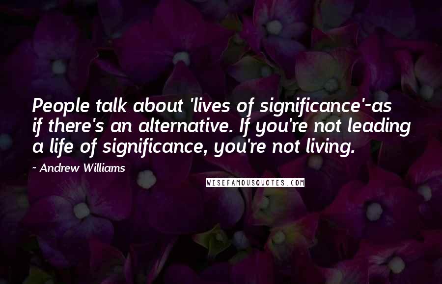 Andrew Williams Quotes: People talk about 'lives of significance'-as if there's an alternative. If you're not leading a life of significance, you're not living.