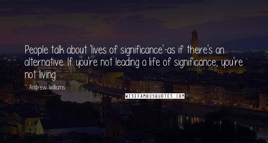 Andrew Williams Quotes: People talk about 'lives of significance'-as if there's an alternative. If you're not leading a life of significance, you're not living.