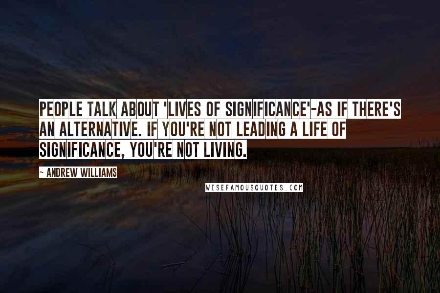 Andrew Williams Quotes: People talk about 'lives of significance'-as if there's an alternative. If you're not leading a life of significance, you're not living.