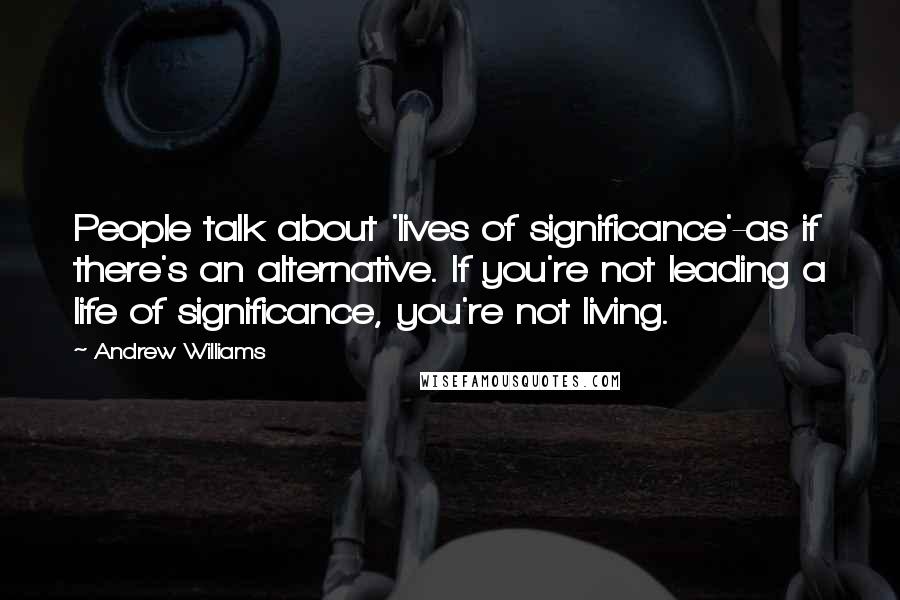 Andrew Williams Quotes: People talk about 'lives of significance'-as if there's an alternative. If you're not leading a life of significance, you're not living.