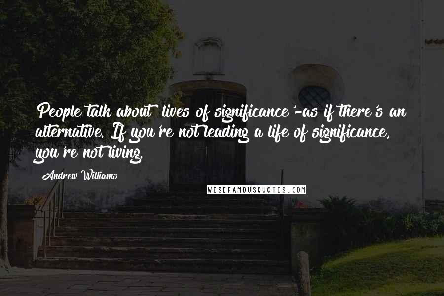 Andrew Williams Quotes: People talk about 'lives of significance'-as if there's an alternative. If you're not leading a life of significance, you're not living.