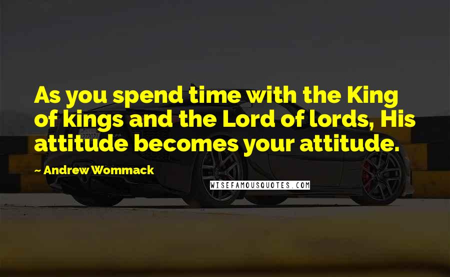 Andrew Wommack Quotes: As you spend time with the King of kings and the Lord of lords, His attitude becomes your attitude.