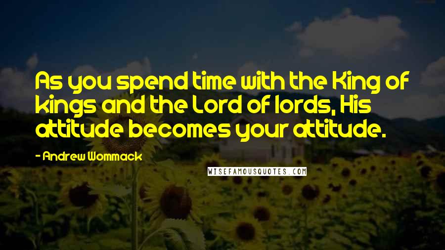 Andrew Wommack Quotes: As you spend time with the King of kings and the Lord of lords, His attitude becomes your attitude.