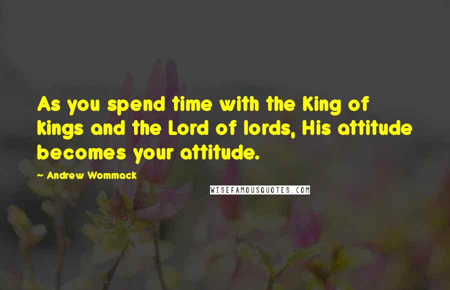 Andrew Wommack Quotes: As you spend time with the King of kings and the Lord of lords, His attitude becomes your attitude.