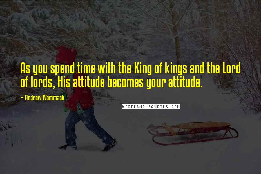 Andrew Wommack Quotes: As you spend time with the King of kings and the Lord of lords, His attitude becomes your attitude.