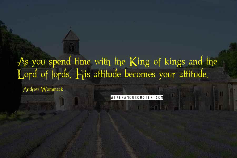 Andrew Wommack Quotes: As you spend time with the King of kings and the Lord of lords, His attitude becomes your attitude.