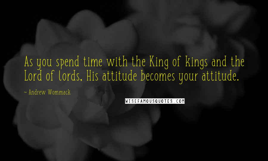 Andrew Wommack Quotes: As you spend time with the King of kings and the Lord of lords, His attitude becomes your attitude.