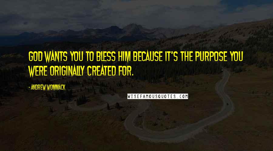 Andrew Wommack Quotes: God wants you to bless Him because it's the purpose you were originally created for.