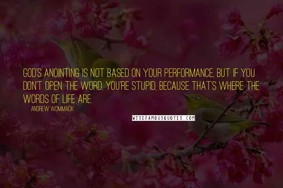 Andrew Wommack Quotes: God's anointing is not based on your performance, but if you don't open the Word, you're stupid, because that's where the words of life are.