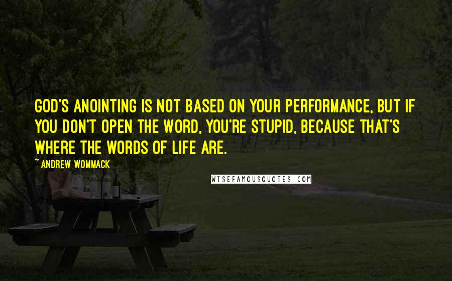 Andrew Wommack Quotes: God's anointing is not based on your performance, but if you don't open the Word, you're stupid, because that's where the words of life are.