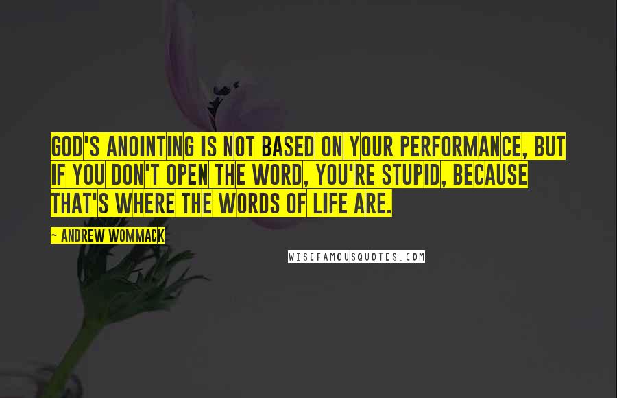 Andrew Wommack Quotes: God's anointing is not based on your performance, but if you don't open the Word, you're stupid, because that's where the words of life are.