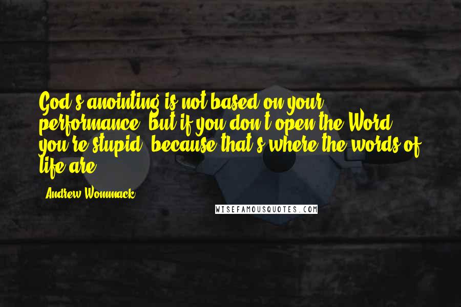 Andrew Wommack Quotes: God's anointing is not based on your performance, but if you don't open the Word, you're stupid, because that's where the words of life are.