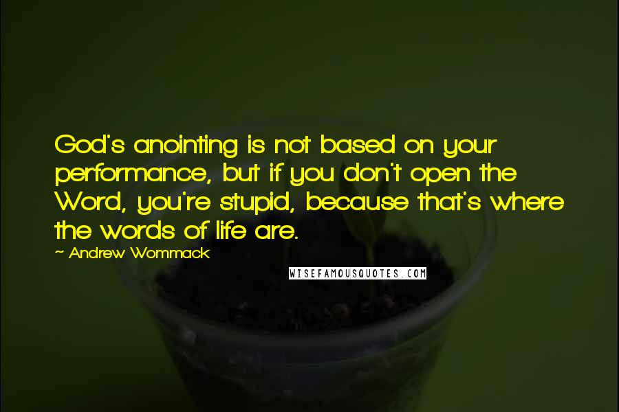 Andrew Wommack Quotes: God's anointing is not based on your performance, but if you don't open the Word, you're stupid, because that's where the words of life are.