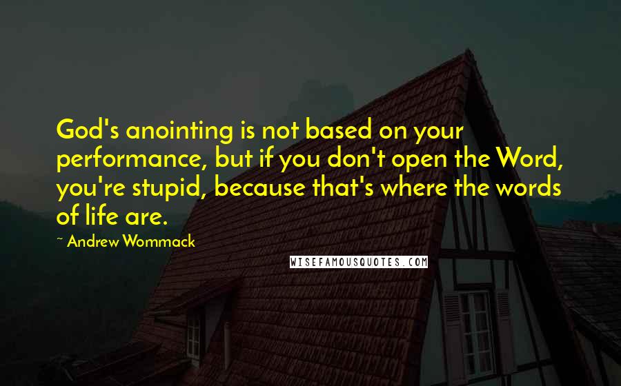 Andrew Wommack Quotes: God's anointing is not based on your performance, but if you don't open the Word, you're stupid, because that's where the words of life are.