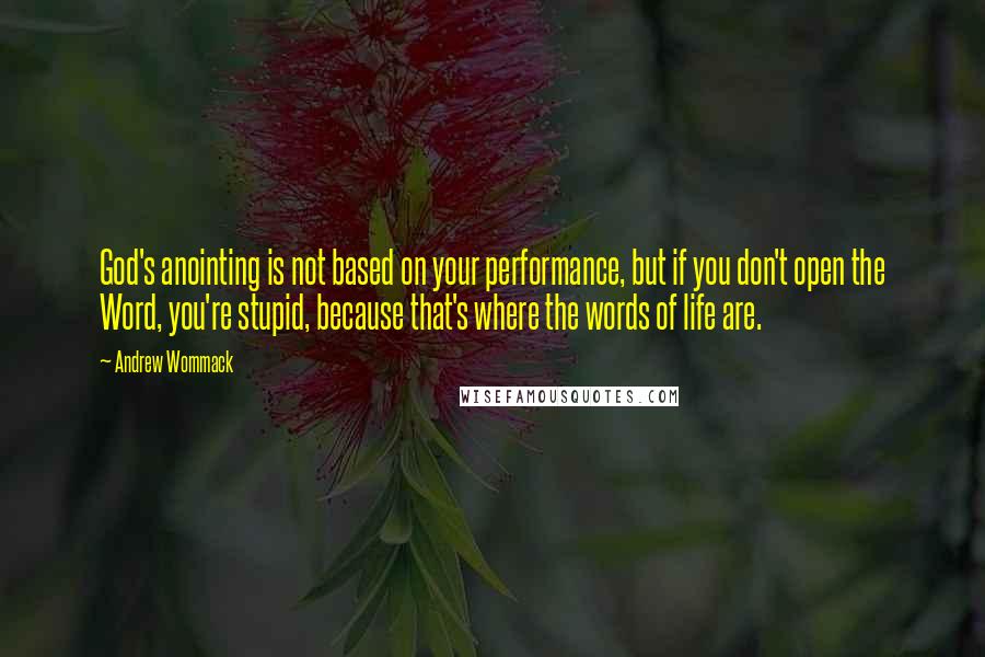 Andrew Wommack Quotes: God's anointing is not based on your performance, but if you don't open the Word, you're stupid, because that's where the words of life are.