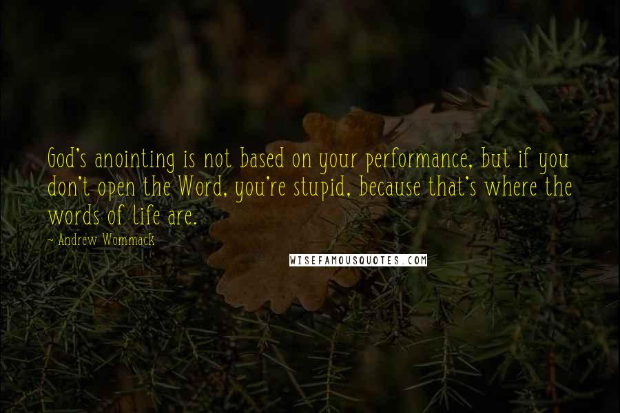 Andrew Wommack Quotes: God's anointing is not based on your performance, but if you don't open the Word, you're stupid, because that's where the words of life are.